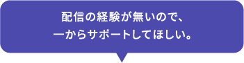 配信の経験が無いので、一からサポートしてほしい。